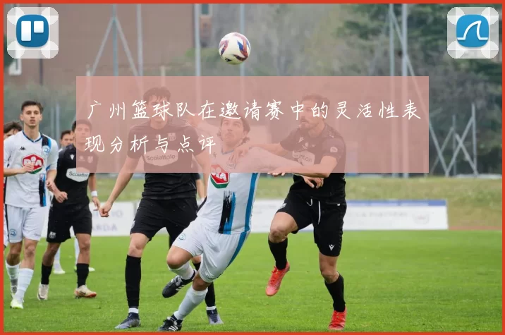 广州篮球队在邀请赛中的灵活性表现分析与点评