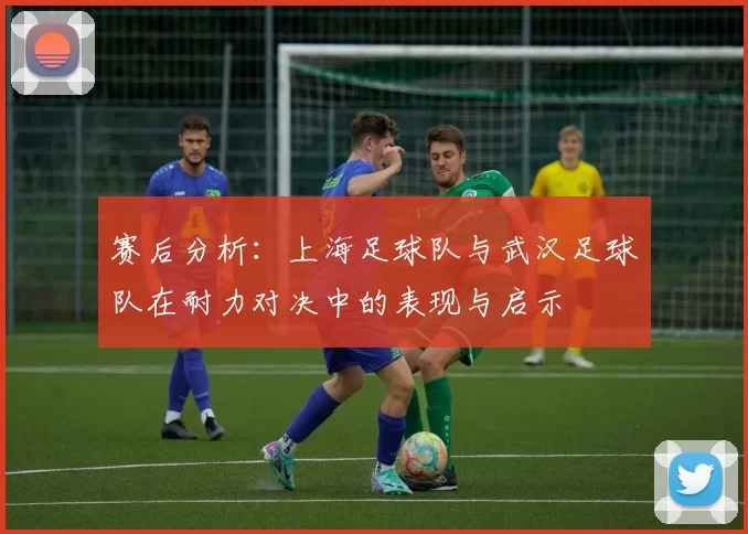 赛后分析：上海足球队与武汉足球队在耐力对决中的表现与启示