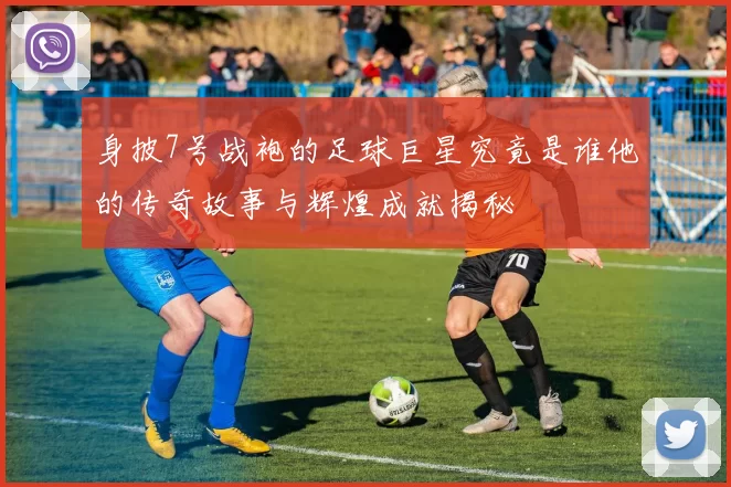 身披7号战袍的足球巨星究竟是谁他的传奇故事与辉煌成就揭秘