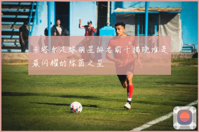 卡塔尔足球明星排名前十揭晓谁是最闪耀的绿茵之星
