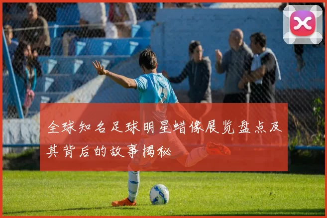 全球知名足球明星蜡像展览盘点及其背后的故事揭秘