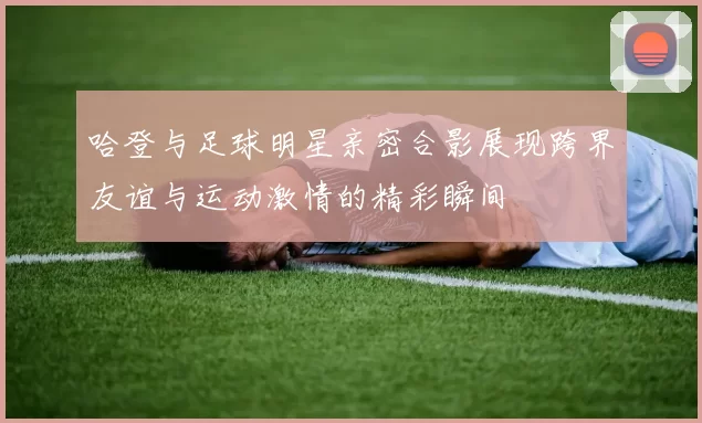 哈登与足球明星亲密合影展现跨界友谊与运动激情的精彩瞬间