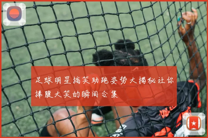 足球明星搞笑助跑姿势大揭秘让你捧腹大笑的瞬间合集