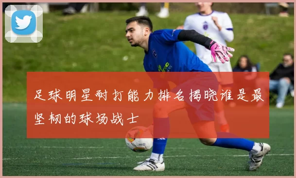 足球明星耐打能力排名揭晓谁是最坚韧的球场战士