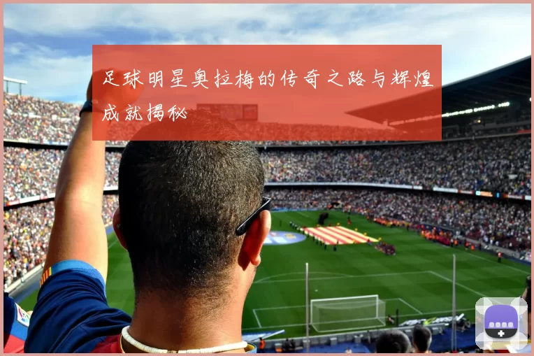 足球明星奥拉梅的传奇之路与辉煌成就揭秘