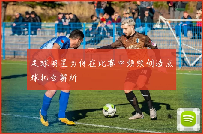 足球明星为何在比赛中频频创造点球机会解析