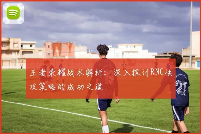 王者荣耀战术解析：深入探讨RNG快攻策略的成功之道