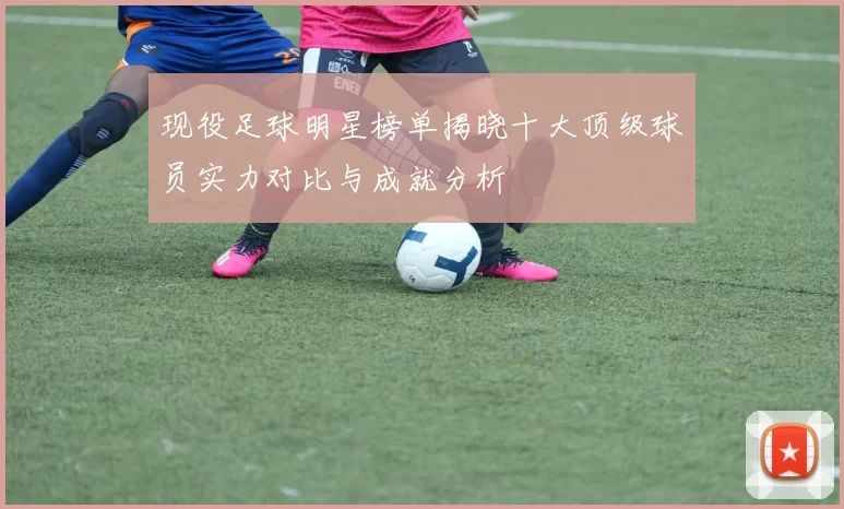 现役足球明星榜单揭晓十大顶级球员实力对比与成就分析