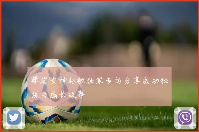 攀岩女神赵敏独家专访分享成功秘诀与成长故事