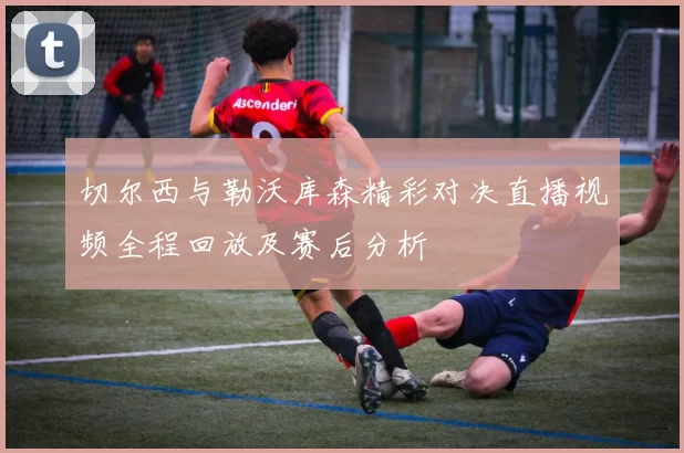 切尔西与勒沃库森精彩对决直播视频全程回放及赛后分析