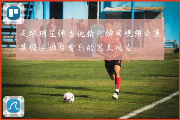 足球明星弹吉他精彩瞬间视频合集展现运动与音乐的完美结合