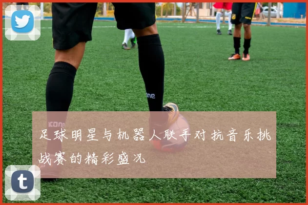 足球明星与机器人联手对抗音乐挑战赛的精彩盛况