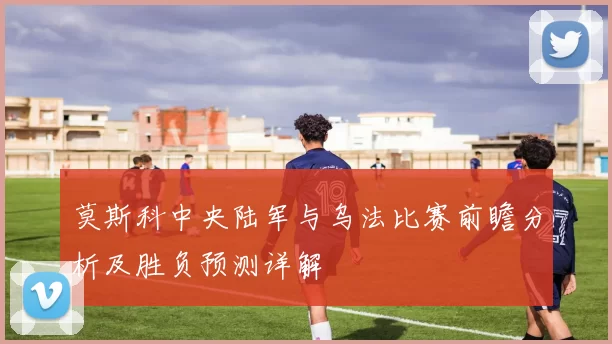 莫斯科中央陆军与乌法比赛前瞻分析及胜负预测详解