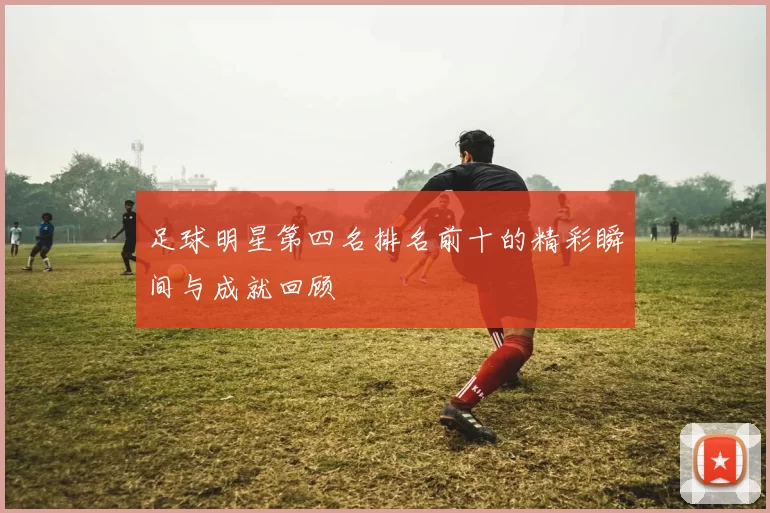 足球明星第四名排名前十的精彩瞬间与成就回顾