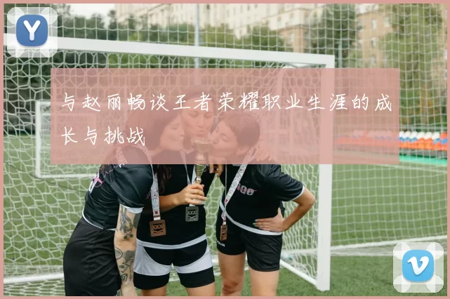 与赵丽畅谈王者荣耀职业生涯的成长与挑战