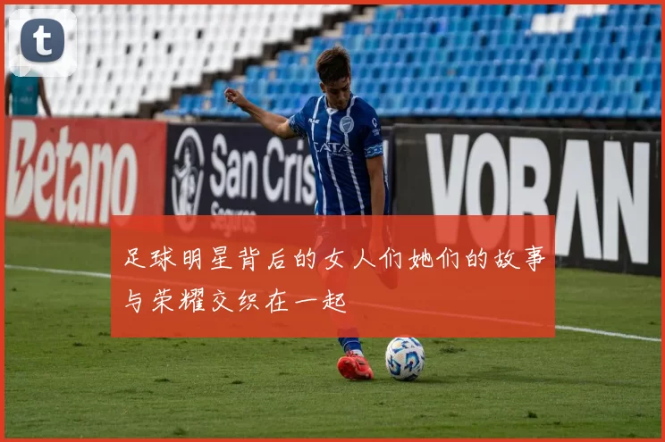 足球明星背后的女人们她们的故事与荣耀交织在一起