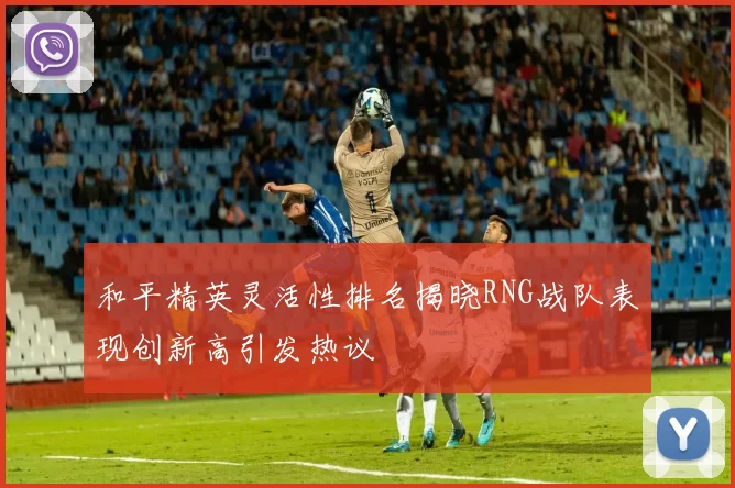 和平精英灵活性排名揭晓RNG战队表现创新高引发热议