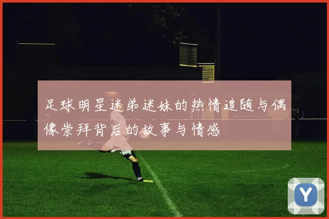 足球明星迷弟迷妹的热情追随与偶像崇拜背后的故事与情感