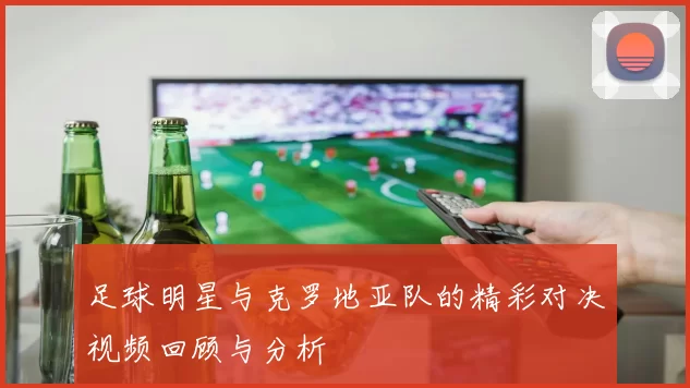 足球明星与克罗地亚队的精彩对决视频回顾与分析