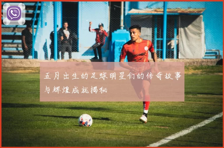 五月出生的足球明星们的传奇故事与辉煌成就揭秘