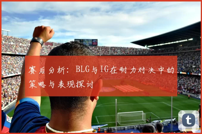赛后分析：BLG与IG在耐力对决中的策略与表现探讨
