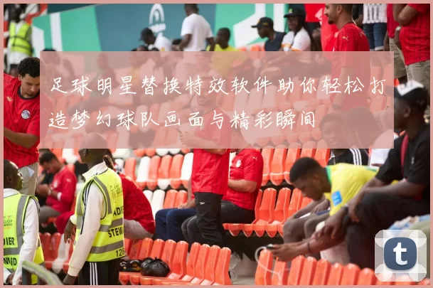 足球明星替换特效软件助你轻松打造梦幻球队画面与精彩瞬间