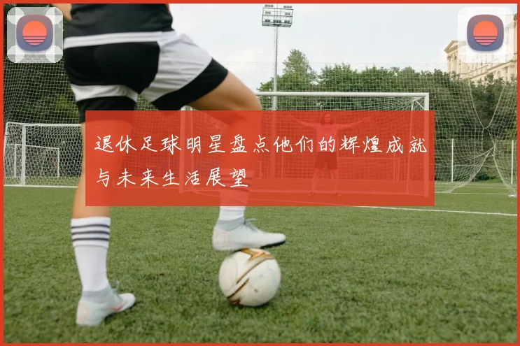 退休足球明星盘点他们的辉煌成就与未来生活展望