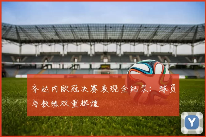 齐达内欧冠决赛表现全纪录：球员与教练双重辉煌