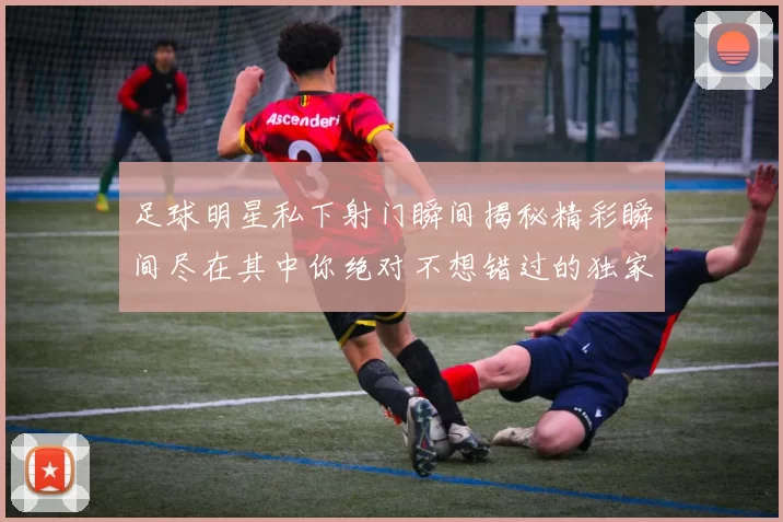 足球明星私下射门瞬间揭秘精彩瞬间尽在其中你绝对不想错过的独家画面