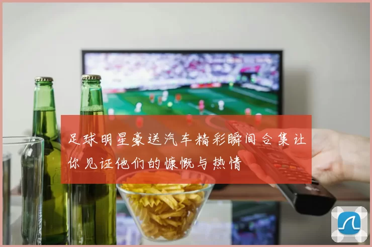 足球明星豪送汽车精彩瞬间合集让你见证他们的慷慨与热情