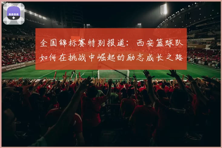 全国锦标赛特别报道：西安篮球队如何在挑战中崛起的励志成长之路