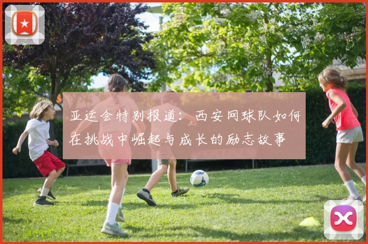 亚运会特别报道：西安网球队如何在挑战中崛起与成长的励志故事