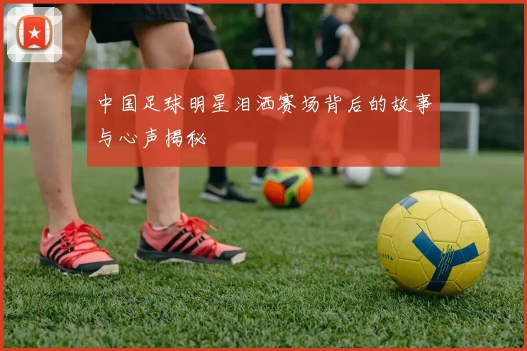 中国足球明星泪洒赛场背后的故事与心声揭秘