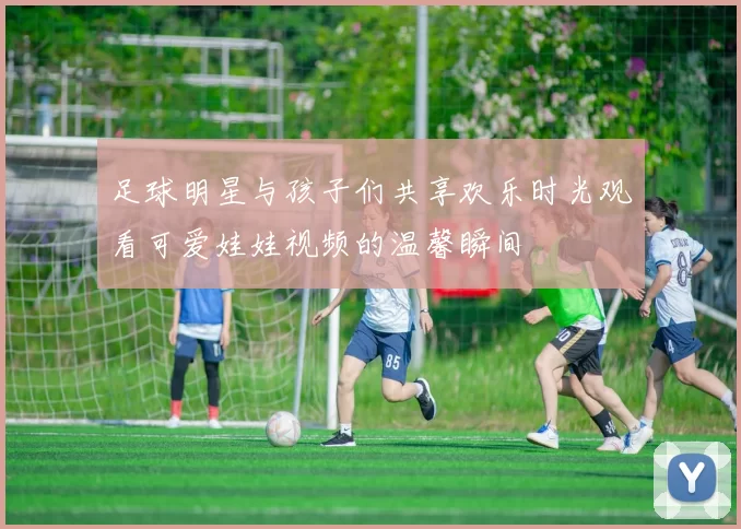 足球明星与孩子们共享欢乐时光观看可爱娃娃视频的温馨瞬间