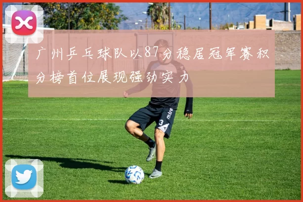 广州乒乓球队以87分稳居冠军赛积分榜首位展现强劲实力