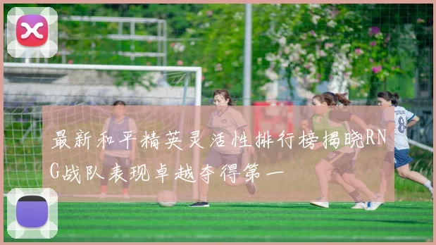 最新和平精英灵活性排行榜揭晓RNG战队表现卓越夺得第一
