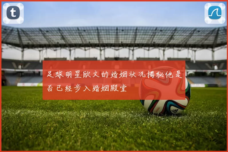 足球明星欧文的婚姻状况揭秘他是否已经步入婚姻殿堂
