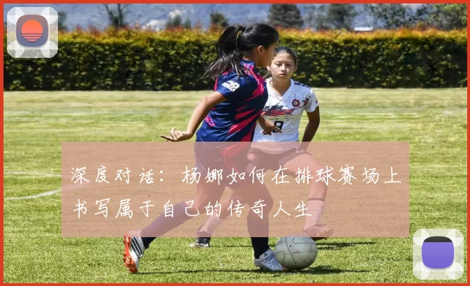 深度对话：杨娜如何在排球赛场上书写属于自己的传奇人生