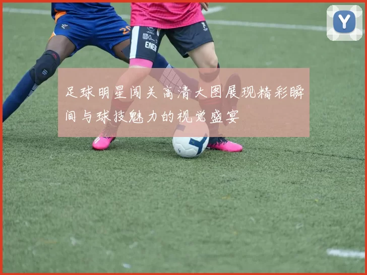 足球明星闯关高清大图展现精彩瞬间与球技魅力的视觉盛宴