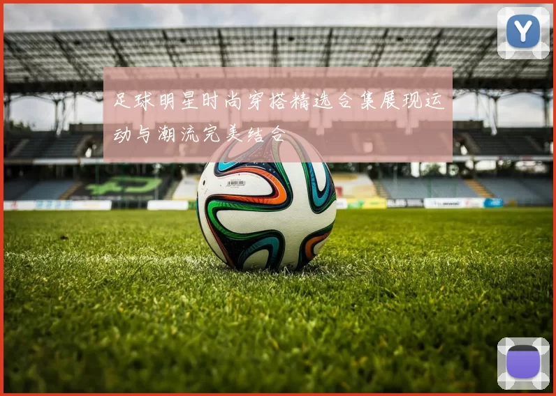 足球明星时尚穿搭精选合集展现运动与潮流完美结合