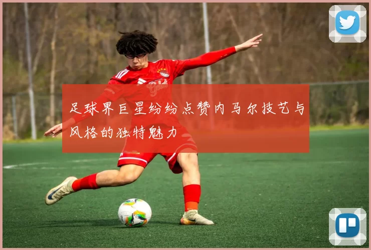 足球界巨星纷纷点赞内马尔技艺与风格的独特魅力