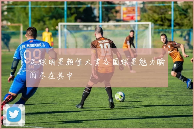足球明星颜值大赏各国球星魅力瞬间尽在其中
