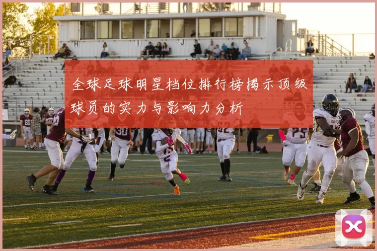 全球足球明星档位排行榜揭示顶级球员的实力与影响力分析
