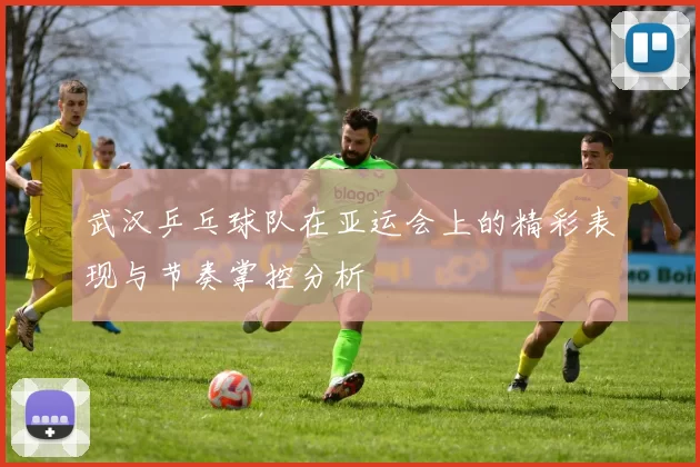武汉乒乓球队在亚运会上的精彩表现与节奏掌控分析