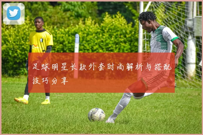 足球明星长款外套时尚解析与搭配技巧分享