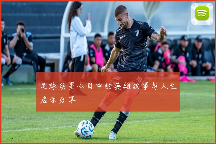 足球明星心目中的英雄故事与人生启示分享