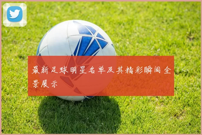 最新足球明星名单及其精彩瞬间全景展示