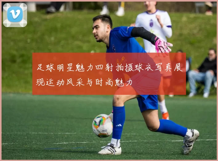 足球明星魅力四射拍摄球衣写真展现运动风采与时尚魅力