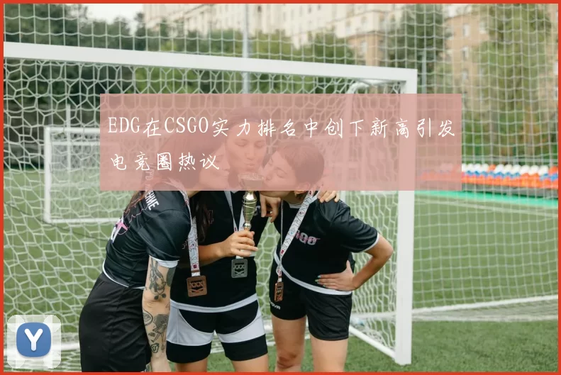EDG在CSGO实力排名中创下新高引发电竞圈热议