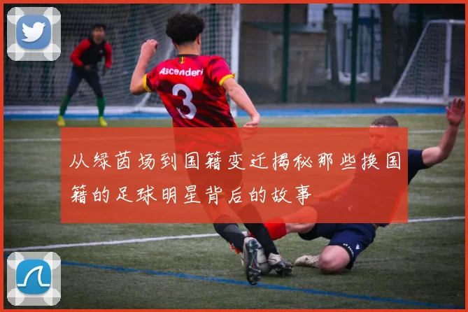 从绿茵场到国籍变迁揭秘那些换国籍的足球明星背后的故事